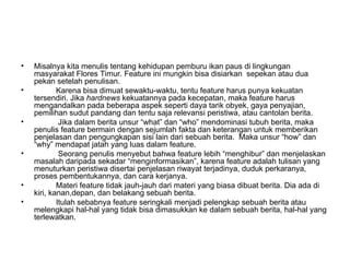 •   Misalnya kita menulis tentang kehidupan pemburu ikan paus di lingkungan
    masyarakat Flores Timur. Feature ini mungkin bisa disiarkan sepekan atau dua
    pekan setelah penulisan.
•           Karena bisa dimuat sewaktu-waktu, tentu feature harus punya kekuatan
    tersendiri. Jika hardnews kekuatannya pada kecepatan, maka feature harus
    mengandalkan pada beberapa aspek seperti daya tarik obyek, gaya penyajian,
    pemilihan sudut pandang dan tentu saja relevansi peristiwa, atau cantolan berita.
•            Jika dalam berita unsur “what” dan “who” mendominasi tubuh berita, maka
    penulis feature bermain dengan sejumlah fakta dan keterangan untuk memberikan
    penjelasan dan pengungkapan sisi lain dari sebuah berita. Maka unsur “how” dan
    “why” mendapat jatah yang luas dalam feature.
•            Seorang penulis menyebut bahwa feature lebih “menghibur” dan menjelaskan
    masalah daripada sekadar “menginformasikan”, karena feature adalah tulisan yang
    menuturkan peristiwa disertai penjelasan riwayat terjadinya, duduk perkaranya,
    proses pembentukannya, dan cara kerjanya.
•           Materi feature tidak jauh-jauh dari materi yang biasa dibuat berita. Dia ada di
    kiri, kanan,depan, dan belakang sebuah berita.
•           Itulah sebabnya feature seringkali menjadi pelengkap sebuah berita atau
    melengkapi hal-hal yang tidak bisa dimasukkan ke dalam sebuah berita, hal-hal yang
    terlewatkan.
 