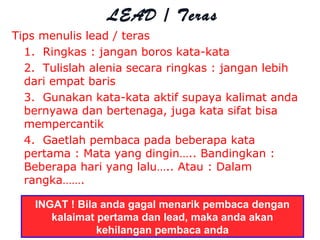 Tips menulis lead / teras
1. Ringkas : jangan boros kata-kata
2. Tulislah alenia secara ringkas : jangan lebih
dari empat baris
3. Gunakan kata-kata aktif supaya kalimat anda
bernyawa dan bertenaga, juga kata sifat bisa
mempercantik
4. Gaetlah pembaca pada beberapa kata
pertama : Mata yang dingin….. Bandingkan :
Beberapa hari yang lalu….. Atau : Dalam
rangka…….
LEAD / Teras
INGAT ! Bila anda gagal menarik pembaca dengan
kalaimat pertama dan lead, maka anda akan
kehilangan pembaca anda
 