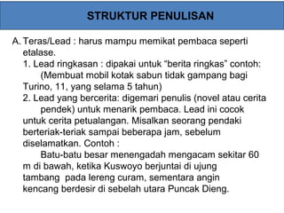 STRUKTUR PENULISAN
A. Teras/Lead : harus mampu memikat pembaca seperti
etalase.
1. Lead ringkasan : dipakai untuk “berita ringkas” contoh:
(Membuat mobil kotak sabun tidak gampang bagi
Turino, 11, yang selama 5 tahun)
2. Lead yang bercerita: digemari penulis (novel atau cerita
pendek) untuk menarik pembaca. Lead ini cocok
untuk cerita petualangan. Misalkan seorang pendaki
berteriak-teriak sampai beberapa jam, sebelum
diselamatkan. Contoh :
Batu-batu besar menengadah mengacam sekitar 60
m di bawah, ketika Kuswoyo berjuntai di ujung
tambang pada lereng curam, sementara angin
kencang berdesir di sebelah utara Puncak Dieng.
 