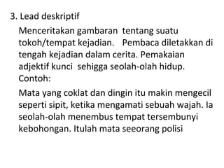 3. Lead deskriptif
Menceritakan gambaran tentang suatu
tokoh/tempat kejadian. Pembaca diletakkan di
tengah kejadian dalam cerita. Pemakaian
adjektif kunci sehigga seolah-olah hidup.
Contoh:
Mata yang coklat dan dingin itu makin mengecil
seperti sipit, ketika mengamati sebuah wajah. Ia
seolah-olah menembus tempat tersembunyi
kebohongan. Itulah mata seeorang polisi
 