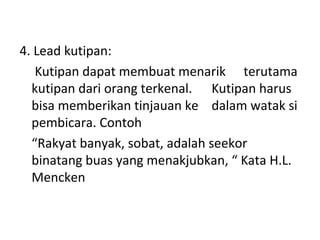 4. Lead kutipan:
Kutipan dapat membuat menarik terutama
kutipan dari orang terkenal. Kutipan harus
bisa memberikan tinjauan ke dalam watak si
pembicara. Contoh
“Rakyat banyak, sobat, adalah seekor
binatang buas yang menakjubkan, “ Kata H.L.
Mencken
 