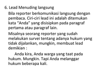 6. Lead Menuding langsung
Bila reporter berkomunikasi langsung dengan
pembaca. Ciri-ciri lead ini adalah ditemukan
kata “Anda” yang disisipkan pada paragraf
pertama atau paragraf lain.
Misalnya seorang reporter yang sudah
melakukan survei tentang adanya hukum yang
tidak dijalankan, mungkin, membuat lead
demikian :
Anda kira, Anda warga yang taat pada
hukum. Mungkin. Tapi Anda melanggar
hukum beberapa kali.
 