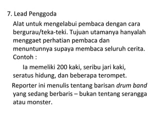7. Lead Penggoda
Alat untuk mengelabui pembaca dengan cara
bergurau/teka-teki. Tujuan utamanya hanyalah
menggaet perhatian pembaca dan
menuntunnya supaya membaca seluruh cerita.
Contoh :
Ia memeliki 200 kaki, seribu jari kaki,
seratus hidung, dan beberapa terompet.
Reporter ini menulis tentang barisan drum band
yang sedang berbaris – bukan tentang serangga
atau monster.
 