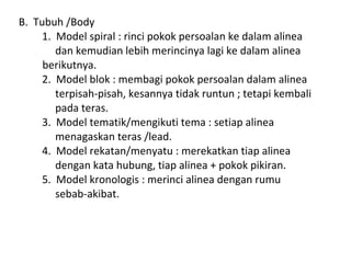 B. Tubuh /Body
1. Model spiral : rinci pokok persoalan ke dalam alinea
dan kemudian lebih merincinya lagi ke dalam alinea
berikutnya.
2. Model blok : membagi pokok persoalan dalam alinea
terpisah-pisah, kesannya tidak runtun ; tetapi kembali
pada teras.
3. Model tematik/mengikuti tema : setiap alinea
menagaskan teras /lead.
4. Model rekatan/menyatu : merekatkan tiap alinea
dengan kata hubung, tiap alinea + pokok pikiran.
5. Model kronologis : merinci alinea dengan rumu
sebab-akibat.
 
