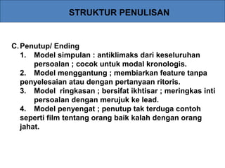 STRUKTUR PENULISAN
C.Penutup/ Ending
1. Model simpulan : antiklimaks dari keseluruhan
persoalan ; cocok untuk modal kronologis.
2. Model menggantung ; membiarkan feature tanpa
penyelesaian atau dengan pertanyaan ritoris.
3. Model ringkasan ; bersifat ikhtisar ; meringkas inti
persoalan dengan merujuk ke lead.
4. Model penyengat ; penutup tak terduga contoh
seperti film tentang orang baik kalah dengan orang
jahat.
 