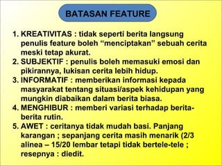 BATASAN FEATURE
1. KREATIVITAS : tidak seperti berita langsung
penulis feature boleh “menciptakan” sebuah cerita
meski tetap akurat.
2. SUBJEKTIF : penulis boleh memasuki emosi dan
pikirannya, lukisan cerita lebih hidup.
3. INFORMATIF : memberikan informasi kepada
masyarakat tentang situasi/aspek kehidupan yang
mungkin diabaikan dalam berita biasa.
4. MENGHIBUR : memberi variasi terhadap berita-
berita rutin.
5. AWET : ceritanya tidak mudah basi. Panjang
karangan ; sepanjang cerita masih menarik (2/3
alinea – 15/20 lembar tetapi tidak bertele-tele ;
resepnya : diedit.
 