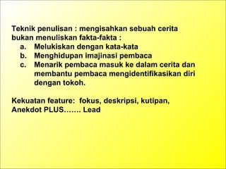 Teknik penulisan : mengisahkan sebuah cerita
bukan menuliskan fakta-fakta :
a. Melukiskan dengan kata-kata
b. Menghidupan imajinasi pembaca
c. Menarik pembaca masuk ke dalam cerita dan
membantu pembaca mengidentifikasikan diri
dengan tokoh.
Kekuatan feature: fokus, deskripsi, kutipan,
Anekdot PLUS……. Lead
 