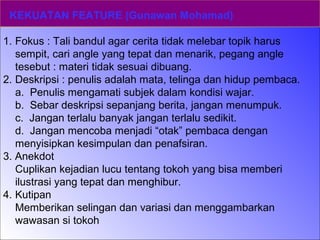 KEKUATAN FEATURE (Gunawan Mohamad)
1. Fokus : Tali bandul agar cerita tidak melebar topik harus
sempit, cari angle yang tepat dan menarik, pegang angle
tesebut : materi tidak sesuai dibuang.
2. Deskripsi : penulis adalah mata, telinga dan hidup pembaca.
a. Penulis mengamati subjek dalam kondisi wajar.
b. Sebar deskripsi sepanjang berita, jangan menumpuk.
c. Jangan terlalu banyak jangan terlalu sedikit.
d. Jangan mencoba menjadi “otak” pembaca dengan
menyisipkan kesimpulan dan penafsiran.
3. Anekdot
Cuplikan kejadian lucu tentang tokoh yang bisa memberi
ilustrasi yang tepat dan menghibur.
4. Kutipan
Memberikan selingan dan variasi dan menggambarkan
wawasan si tokoh
 