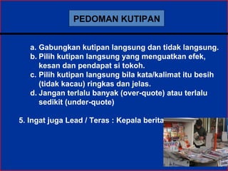 PEDOMAN KUTIPAN
a. Gabungkan kutipan langsung dan tidak langsung.
b. Pilih kutipan langsung yang menguatkan efek,
kesan dan pendapat si tokoh.
c. Pilih kutipan langsung bila kata/kalimat itu besih
(tidak kacau) ringkas dan jelas.
d. Jangan terlalu banyak (over-quote) atau terlalu
sedikit (under-quote)
5. Ingat juga Lead / Teras : Kepala berita
 