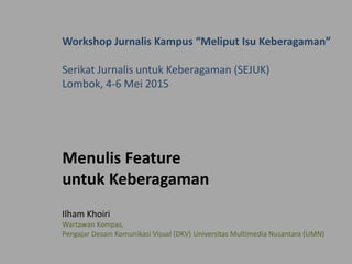 Workshop Jurnalis Kampus “Meliput Isu Keberagaman”
Serikat Jurnalis untuk Keberagaman (SEJUK)
Lombok, 4-6 Mei 2015
Menulis Feature
untuk Keberagaman
Ilham Khoiri
Wartawan Kompas,
Pengajar Desain Komunikasi Visual (DKV) Universitas Multimedia Nusantara (UMN)
 