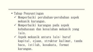  Tahap Penyuntingan
 Memperbaiki perubahan-perubahan aspek
mekanik karangan.
 Memperbaiki karangan pada aspek
kebahasaan dan kesalahan mekanik yang
lain.
 Aspek mekanik antara lain: huruf
kapital, ejaan, struktur kalimat, tanda
baca, istilah, kosakata, format
karangan.
 