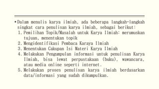  Dalam menulis karya ilmiah, ada beberapa langkah-langkah
singkat cara penulisan karya ilmiah, sebagai berikut:
1. Pemilihan Topik/Masalah untuk Karya Ilmiah: merumuskan
tujuan, menentukan topik
2. Mengidentifikasi Pembaca Karaya Ilmiah
3. Menentukan Cakupan Isi Materi Karya Ilmiah
4. Melakukan Pengumpulan informasi untuk penulisan Karya
Ilmiah, bisa lewat perpustakaan (buku), wawancara,
atau media online seperti internet.
5. Melakukan proses penulisan karya ilmiah berdasarkan
data/informasi yang sudah dikumpulkan.
 