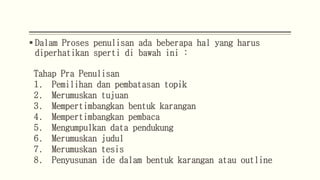  Dalam Proses penulisan ada beberapa hal yang harus
diperhatikan sperti di bawah ini :
Tahap Pra Penulisan
1. Pemilihan dan pembatasan topik
2. Merumuskan tujuan
3. Mempertimbangkan bentuk karangan
4. Mempertimbangkan pembaca
5. Mengumpulkan data pendukung
6. Merumuskan judul
7. Merumuskan tesis
8. Penyusunan ide dalam bentuk karangan atau outline
 