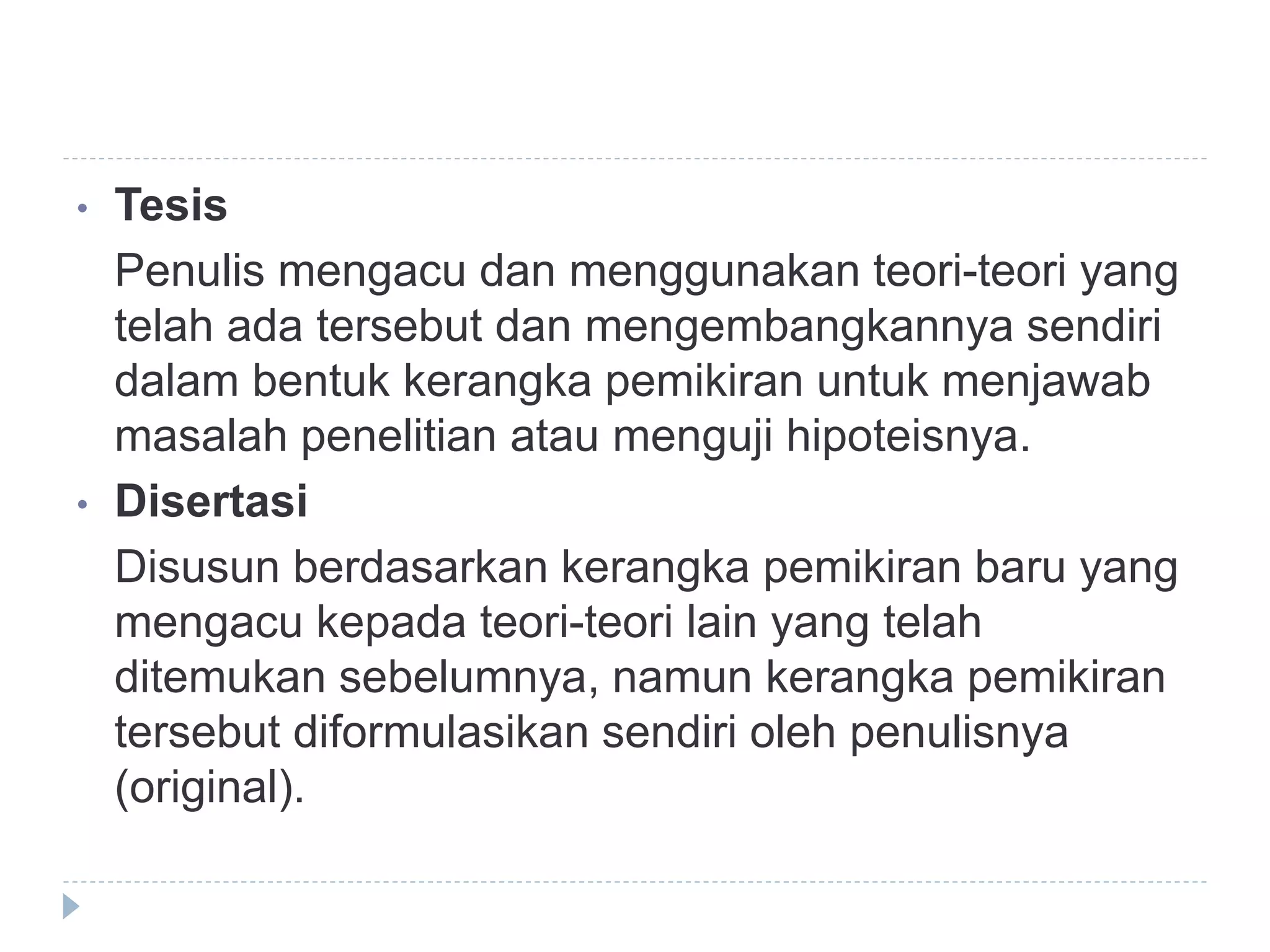 • Tesis
Penulis mengacu dan menggunakan teori-teori yang
telah ada tersebut dan mengembangkannya sendiri
dalam bentuk kerangka pemikiran untuk menjawab
masalah penelitian atau menguji hipoteisnya.
• Disertasi
Disusun berdasarkan kerangka pemikiran baru yang
mengacu kepada teori-teori lain yang telah
ditemukan sebelumnya, namun kerangka pemikiran
tersebut diformulasikan sendiri oleh penulisnya
(original).
 
