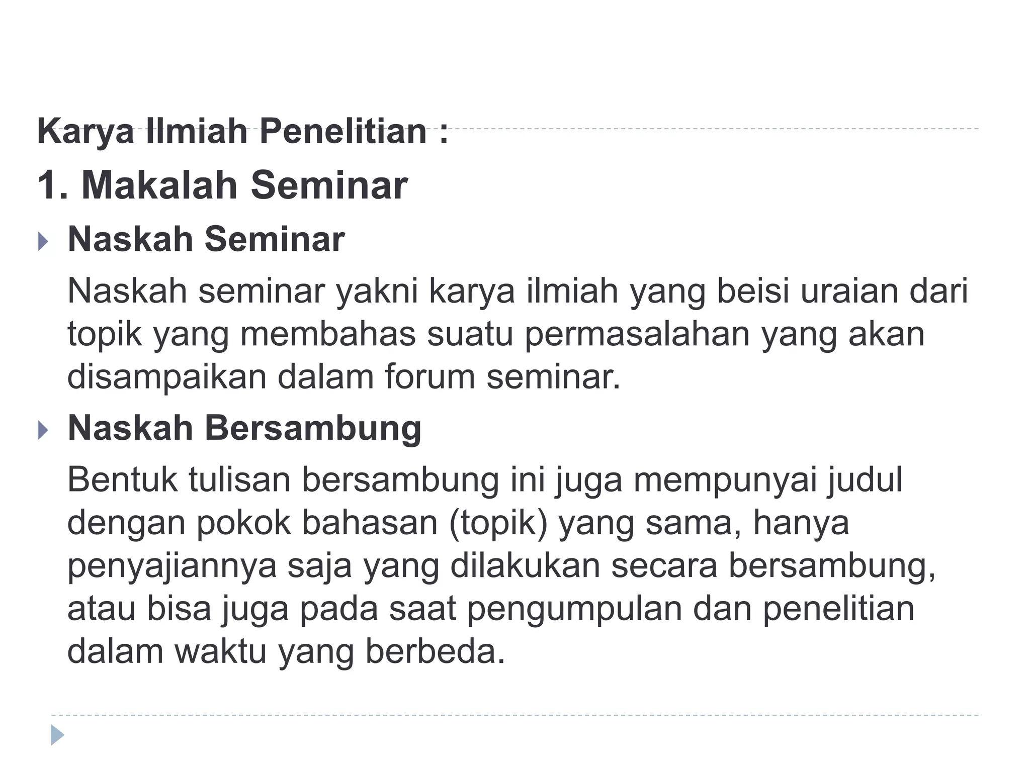 Karya Ilmiah Penelitian :
1. Makalah Seminar
 Naskah Seminar
Naskah seminar yakni karya ilmiah yang beisi uraian dari
topik yang membahas suatu permasalahan yang akan
disampaikan dalam forum seminar.
 Naskah Bersambung
Bentuk tulisan bersambung ini juga mempunyai judul
dengan pokok bahasan (topik) yang sama, hanya
penyajiannya saja yang dilakukan secara bersambung,
atau bisa juga pada saat pengumpulan dan penelitian
dalam waktu yang berbeda.
 