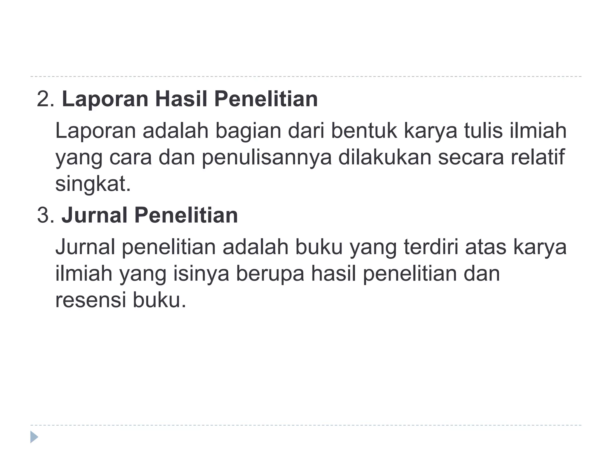 2. Laporan Hasil Penelitian
Laporan adalah bagian dari bentuk karya tulis ilmiah
yang cara dan penulisannya dilakukan secara relatif
singkat.
3. Jurnal Penelitian
Jurnal penelitian adalah buku yang terdiri atas karya
ilmiah yang isinya berupa hasil penelitian dan
resensi buku.
 