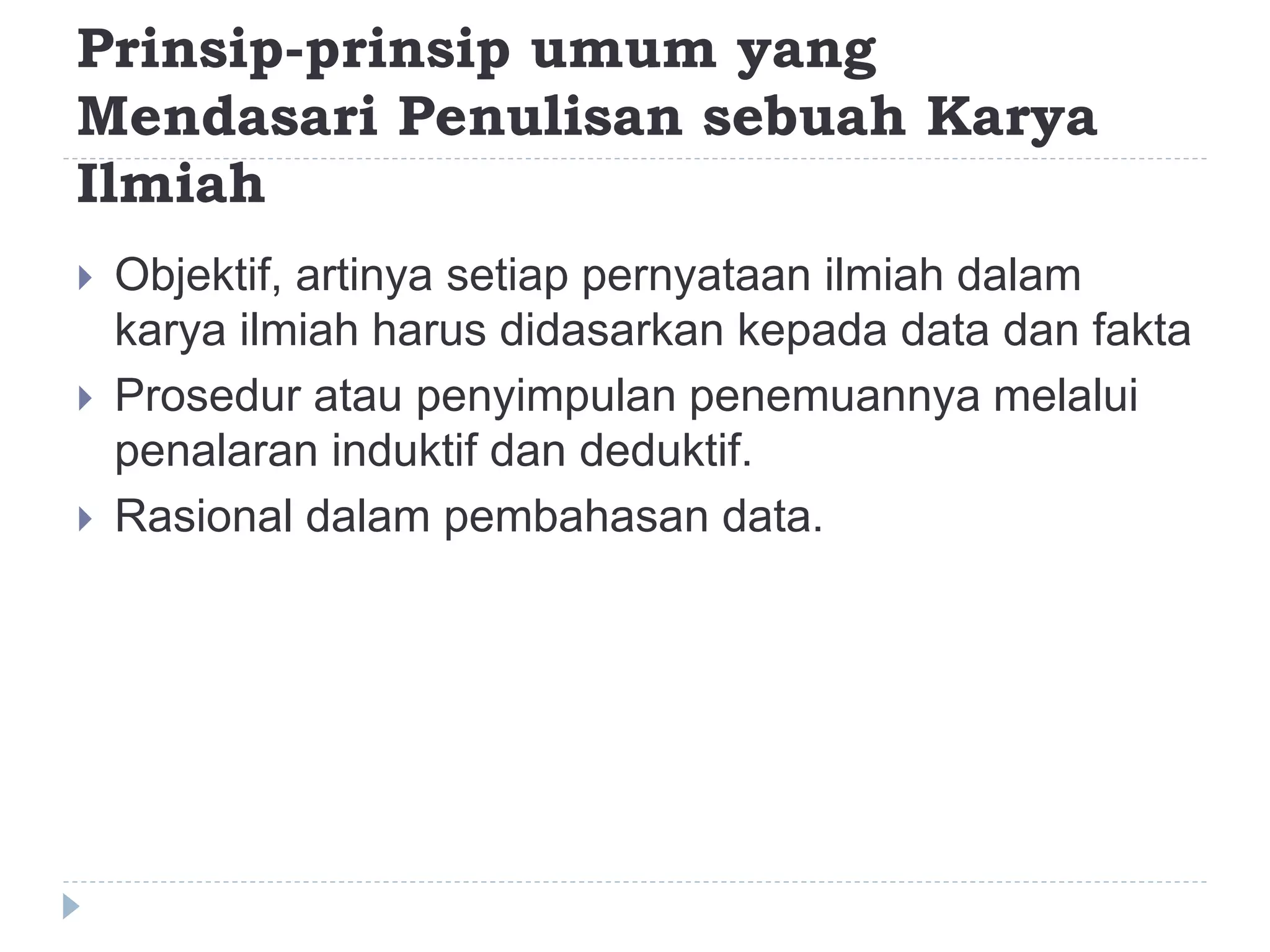 Prinsip-prinsip umum yang
Mendasari Penulisan sebuah Karya
Ilmiah
 Objektif, artinya setiap pernyataan ilmiah dalam
karya ilmiah harus didasarkan kepada data dan fakta
 Prosedur atau penyimpulan penemuannya melalui
penalaran induktif dan deduktif.
 Rasional dalam pembahasan data.
 