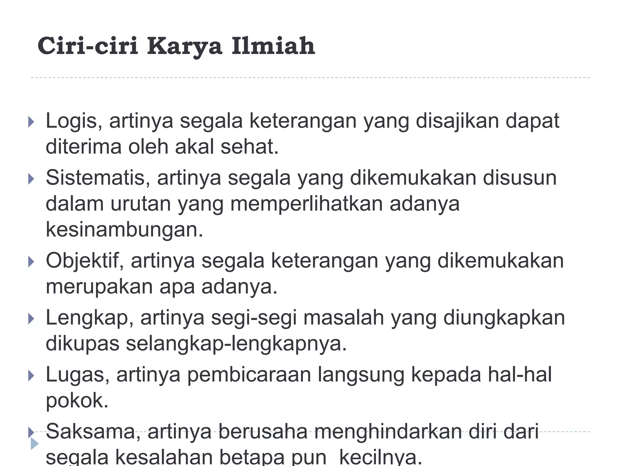 Ciri-ciri Karya Ilmiah
 Logis, artinya segala keterangan yang disajikan dapat
diterima oleh akal sehat.
 Sistematis, artinya segala yang dikemukakan disusun
dalam urutan yang memperlihatkan adanya
kesinambungan.
 Objektif, artinya segala keterangan yang dikemukakan
merupakan apa adanya.
 Lengkap, artinya segi-segi masalah yang diungkapkan
dikupas selangkap-lengkapnya.
 Lugas, artinya pembicaraan langsung kepada hal-hal
pokok.
 Saksama, artinya berusaha menghindarkan diri dari
segala kesalahan betapa pun kecilnya.
 