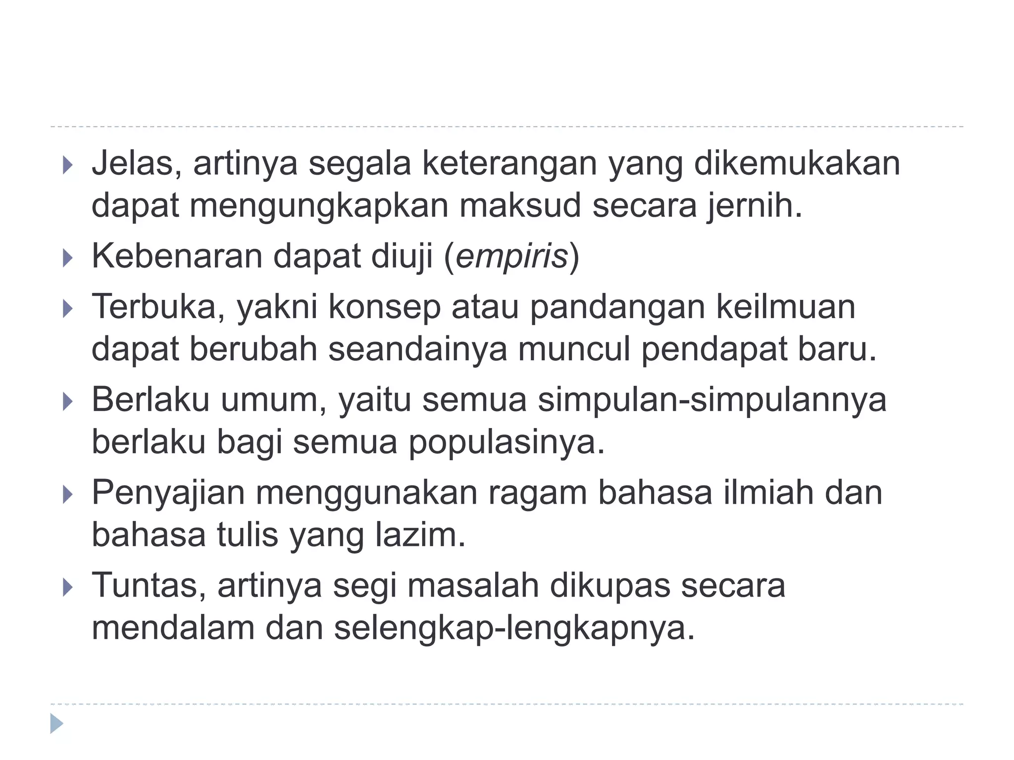  Jelas, artinya segala keterangan yang dikemukakan
dapat mengungkapkan maksud secara jernih.
 Kebenaran dapat diuji (empiris)
 Terbuka, yakni konsep atau pandangan keilmuan
dapat berubah seandainya muncul pendapat baru.
 Berlaku umum, yaitu semua simpulan-simpulannya
berlaku bagi semua populasinya.
 Penyajian menggunakan ragam bahasa ilmiah dan
bahasa tulis yang lazim.
 Tuntas, artinya segi masalah dikupas secara
mendalam dan selengkap-lengkapnya.
 