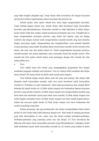 8
yang tidak mungkin diragukan lagi. Tetapi skripsi tidak memuaskan diri dengan kenyataan
dan peristiwa belaka, bagaimanapun sahnya kenyataan dan peristiwa itu.
Sebuah skripsi, sama seperti sebuah tesis, harus dapat mengemukakan persoalan.
Tetapi berbeda dengan sebuah tesis, sebuah skripsi tidak bermaksud untuk memecahkan
persoalan yang dikemukakannya. Pemecahan masalah itu tidak diperlukan di dalam skripsi,
karena skripsi tidak akan sampai. kepada perumusan kesimpulan atau tesis. Cukuplah jika ia
dapat mengemukakan kenyataan peristiwa yang diolah dari laporan yang sah dengan
sistimatis dan dengan maksud untuk mengemukakan masalah-masalah yang akan dianalisa
dengan dasar-dasar logika. Mengemukakan dan mengidentifikasi suatu masalah bukanlah
sesuatu pekerjaan yang mudah. Kesalahan dalam merumuskan masalah, berarti turunnya nilai
skripsi, dan tentu saja nilai ànalisa skripsi itu. Untuk mengemukakan kenyataan peristiwa,
masalah-masalah, dan analisa diperlukan suatu sistimatika formil dan disiplin teoritis. Nilai
masalah dan nilai analisa sebuah skripsi sama pentingnya dengan nilai masalah dan nilai
analisa dalam tesis.
 Tesis
Tesis adalah karya tulis ilmiah yang mengungkapkan pengetahuan baru dengan
melakukan pengujian terhadap suatu hipotesis. Tesis ini sifatnya lebih mendalam dari skripsi
(karya ilmiah S II). Karya ilmiah ini ditulis untuk meraih gelar magister.
Tesis berbeda dengan skripsi dalam suatu hal yang amat penting. Jika skripsi tidak
ditujukan untuk memecahkan masalah, inaka tesis justru bermaksud untuk memecahkan
masalah itu. Perbedaan ini amat fundamentil. Akan tetapi persamaannya akan tampak dalam
beberapa hal seperti berikut ini: (1) Baik skripsi maupun tesis berdasarkan laporan kenyataan
peristiwa yang sah dan sistimatis, (2) Baik skripsi maupun tesis mengemukakan masalah yang
harus benar dan memenuhi syarat-syarat untuk suatu masalah, (3) Baik skripsi maupun tesis
terikat kepada sistimatika formil, (4) Baik skripsi maupun tesis harus tunduk kepada hukum-
hukum dan azas-azas logika ilmiah, (5) Baik skripsi maupun tesis harus berdasarkan dan
melalui metodologi yang benar.
Kelima persamaan, dan juga karakteristik, dari skripsi memperlihatkan bahwa dalam
hal-hal itu nilai skripsi tidak kalah dalamnya dengan tesis. Akan tetapi di samping persamaan
yang telah dikemukakan di atas, antara tesis dan skripsi terdapat perbedaan-perbedaan.
Perbedaan-perbedaan yang terpenting antara tesis dan skripsi: (1) Tesis bermaksud dan
didorong oleh tujuan untuk memecahkan persoalan yang dikemukakannya, sedangkan skripsi
tidak berdasarkan tujuan untuk memecahkan masalah itu; (2) Analisa yang terdapat di dalam
 