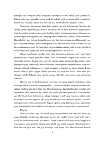 9
karangan tesis bertujuan untuk mengambil kesimpulan dalam bentuk dalil, generalisasi,
hukum, atau tesis, sedangkan skripsi tidak bermaksud untuk menyusun dalil, generalisasi,
hukum, atau tesis; (3) Tinjauan atau wawasan tesis adalah lebih luas dari pada skripsi.
Materi tesis diisi dengan dasar-dasar teoritis yang erat hubungannya (langsung dan
sebagai pendukung) térhadap judul tesis. Selanjutnya hal itu dapat dielaborasi dengan laporan
riset dan analisa terhadap tujuan yang diselidiki dalam hubungannya dengan hipotesa yang
sejalan dengan proses pembuktian. Data yang dapat dikumpulkan, dianalisa dan diinterpretasi.
Dalam hal ini’ tesis berbeda dengan laporan. Lain dari itu tesis harus memiliki masalah yang
jelas yang akan ditangani’penulis karangan tesis itu. Masalah harus dicari, diidentifikasi dan
dirumuskan dengan tepat. Karena tesis itu mengemukakan masalah, maka tesis tersebut harus
memiliki peralatan yang cocok untuk menunjang pemecahan masalah itu.
Dalam menghadapi masalah yang telah dirumuskan, karangan tesis mesti dapat
menganalisanya dengan peralatan logika. Tesis dikemukakan dengan suatu metode dan
sistimatika tertentu. Karena nilai tesis itu terletak dalam perumusah kesimpulan, maka
kesimpulan yang diperolehnya harus didasarkan kepada pembuktian-pembuktian yang tidak
mungkin dibantah kebenaran-nya. Untuk mencapai kesimpulan ini dapat dimulai dengan
metode induktif, yaitu dengan melalui penuturan deskriptif dan analisa. Atau dapat pula
‘dengan metode deduktif, yaitu dimulai dengan dalil-dalil yang umum atau generalisasi
substantif.
Hakekat tesis itu berdasaikan arti tesis yang sebenamya. Seperti kita ketahui, istilah
tesis dapat diartikan ke dalam dua pengertian: (1) Tesis didefinisikan sebagai sebuah hipotesa,
sebagai ketetapan atau pemyataan yang dikembangkan dan dipertahankan, jika mungkin, oleh
argumentasi. Dari pandangan ini, sebuah tesis adalah percobaan pemecahan untuk masalah;
dan (2) Sebuah tesis didefinisikan sebagai karangan formil yang fungsinya adalah untuk
menyampaikan suatu argumen logis yang mendukung suatu pandangan spesifik, terutama,
suatu pemecahan untuk suatu masalah. Seperti hipotesa yang dikemukakannya, argumentasi
yang disampaikan itu haruslah hasil pemikiran dan berdasarkan penyelidikan penulis sendiri.
 Disertasi
Disertasi adalah karya tulis ilmiah yang mengemukakan teori atau dalil baru yang
dapat dibuktikan berdasarkan fakta secara empiris dan objektif (karya ilmiah S III). Karya
ilmiah ini ditulis untuk meraih gelar doktor. Fungsi disertasi adalah untuk menyelenggarakan
suatu diskusi yang sistimatis tentang suatu subyek atau pokok karangan. Ruang lingkupnya
lebih luas dari pada tesis, dan gaya formilnya tidak begitu kaku. Maksud sebuah disertasi
 