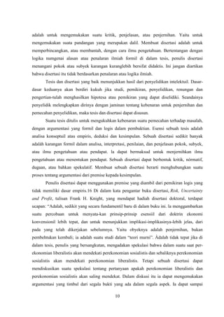 10
adalah untuk mengemukakan suatu kritik, penjelasan, atau penjernihan. Yaitu untuk
mengemukakan suata pandangan yang merupakan dalil. Membuat disertasi adalah untuk
memperbincangkan, atau membantah, dengan cara ilmu pengetahuan. Bertentangan dengan
logika numgenai alasan atau penalaran ilmiah formil di dalam tesis, penulis disertasi
menangani pokok atau subyek karangan kuranglebih bersifat didaktis. Ini jangan diartikan
bahwa disertasi itu tidak berdasarkan penalaran atau logika ilmiah.
Tesis dan disertasi yang baik menunjukkan hasil dari penyelidikan intelektuil. Dasar-
dasar keduanya akan berdiri kukuh jika studi, pemikiran, penyelidikan, renungan dan
pengertian-tulah menghasilkan hipotesa atau pemikiran yang dapat diselidiki. Seandainya
penyelidik melengkapkan dirinya dengan jaminan tentang kebenaran untuk penjernihan dan
pemecahan penyelidikan, maka tesis dan disertasi dapat disusun.
Suatu tesis ditulis untuk mengukuhkan kebenaran suatu pemecahan terhadap masalah,
dengan argumentasi yang formil dan logis dalam pembuktian. Esensi sebuah tesis adalah
analisa konseptuil atau empiris, deduksi dan kesimpulan. Sebuah disertasi sedikit banyak
adalàh karangan formil dalam analisa, interpretasi, penilaian, dan penjelasan pokok, subyek,
atau ilmu pengetahuan atau pendapat. la dapat bermaksud untuk menjernihkan ilmu
pengetahuan atau menentukan pendapat. Sebuah disertasi dapat berbentuk kritik, nórmatif,
dugaan, atau bahkan spekulatif. Membuat sebuah disertasi berarti menghubungkan suatu
proses tentang argumentasi dari premise kepada kesimpulan.
Penulis disertasi dapat menggunakan premise yang diambil dari pemikiran logis yang
tidak memiliki dasar empiris.16 Di dalam kata pengantar buku disertasi, Risk, Uncertainty
and Profit, tulisan Frank H. Knight, yang mendapat hadiah disertasi doktoral, terdapat
ucapan: “Adalah, sedikit yang secara fundamentil baru di dalam buku ini. la menggambarkan
suatu percobaan untuk menyata-kan prinsip-prinsip esensiil dari doktrin ekonomi
konvensionil lebih tepat, dan untuk menunjukkan implikasi-implikasinya-lebih jelas, dari
pada yang telah dikerjakan sebelumnya. Yaitu obyeknya adalah penjernihan, bukan
pembehtukan kembali; ia adalah suatu studi dalam “teori murni”. Àdalah tidak tepat jika di
dalam tesis, penulis yang bersangkutan, mengadakan spekulasi bahwa dalam suatu saat per-
ekonomian liberalistis akan mendekati perekonomian sosialistis dan sebaliknya perekonomian
sosialistis akan mendekati perekonomian liberalistis. Tetapi sebuah disertasi dapat
mendiskusikan suatu spekulasi tentang pertanyaan apakah perekonomian liberalistis dan
perekonomian sosialistis akan saling mendekat. Dalam diskusi itu ia dapat mengemukakan
argumentasi yang timbul dari segala bukti yang ada dalam segala aspek. Ia dapat sampai
 