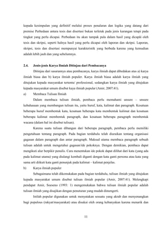 11
kepada kesimpulan yang definitif melalui proses penalaran dan logika yang datang dari
premise Perbedaan antara tesis dan disertasi bukan terletak pada jenis karangan tetapi pada
tingkat yang perlu dicapai. Perbedaan itu akan tampak pula dalam hasil yang dicapãi oleh
tesis dan skripsi, seperti halnya hasil yang perlu dicapai oleh laporan dan skripsi. Laporan,
skripsi, tesis dan disertasi mempunyai karakteristik yang berbeda karena yang kemudian
adalah lebih jauh dan yang sebelumnya.
2.4. Jenis-jenis Karya Ilmiah Ditinjau dari Pembacanya
Ditinjau dari sasarannya atau pembacanya, karya ilmiah dapat dibedakan atas a) karya
ilmiah biasa dan b) karya ilmiah populer. Karya ilmiah biasa adalah karya ilmiah yang
ditujukan kepada masyarakat tertentu/ professional, sedangkan karya ilmiah yang ditujukan
kepada masyarakat umum disebut kaya ilmiah popular (Amir, 2007:41).
a) Membaca Tulisan Ilmiah
Dalam membaca tulisan ilmiah, pembaca perlu memahami unsure – unsure
kebahasaan yang membangun tulisan itu, yaitu huruf, kata, kalimat dan paragraph. Kesatuan
beberapa huruf membentuk kata, kesatuan beberapa kata membentuk kalimat dan kesatuan
beberapa kalimat membentuk paragraph, dan kesatuan beberapa paragraph membentuk
wacana (dalam hal ini disebut tulisan).
Karena suatu tulisan dibangun dari beberapa paragraph, pembaca perlu memiliki
pengetahuan tentang paragraph. Pada bagian terdahulu telah diuraikan tentang organisasi
gagasan dalam paragraph dan antar paragraph. Maksud utama membaca paragraph sebuah
tulisan adalah untuk mengetahui gagasan/ide pokoknya. Dengan demikian, pembaca dapat
mengikuti alur berpikir penulis. Cara menentukan ide pokok dapat dilihat dari kata (yang ada
pada kalimat utama) yang diulangi kembali diganti dengan kata ganti persona atau kata yang
sama arti diikuti kata ganti penunjuk pada kalimat – kalimat penjelas.
b) Karya ilmiah populer
Sebagaimana telah dikemukakan pada bagian terdahulu, tulisan ilmiah yang ditujukan
kepada masyarakat umum disebut tulisan ilmiah popular (Amir, 2007:41). Melengkapi
pendapat Amir, Soeseno (1993: 1) mengemukakan bahwa tulisan ilmiah popular adalah
tulisan ilmiah yang disajikan dengan penuturan yang mudah dimengerti.
Istilah popular digunakan untuk menyatakan sesuatu yang akrab dan menyenangkan
bagi populous (rakyat/masyarakat) atau disukai oleh orang kebanyakan karena menarik dan
 
