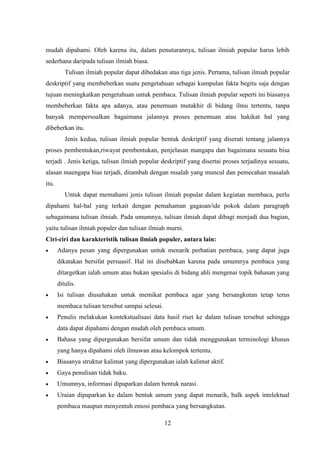 12
mudah dipahami. Oleh karena itu, dalam penuturannya, tulisan ilmiah popular harus lebih
sederhana daripada tulisan ilmiah biasa.
Tulisan ilmiah popular dapat dibedakan atas tiga jenis. Pertama, tulisan ilmiah popular
deskriptif yang membeberkan suatu pengetahuan sebagai kumpulan fakta begitu saja dengan
tujuan meningkatkan pengetahuan untuk pembaca. Tulisan ilmiah popular seperti ini biasanya
membeberkan fakta apa adanya, atau penemuan mutakhir di bidang ilmu tertentu, tanpa
banyak mempersoalkan bagaimana jalannya proses penemuan atau hakikat hal yang
dibeberkan itu.
Jenis kedua, tulisan ilmiah popular bentuk deskriptif yang diserati tentang jalannya
proses pembentukan,riwayat pembentukan, penjelasan mangapa dan bagaimana sesuatu bisa
terjadi . Jenis ketiga, tulisan ilmiah popular deskriptif yang disertai proses terjadinya sesuatu,
alasan maengapa bias terjadi, ditambah dengan msalah yang muncul dan pemecahan masalah
itu.
Untuk dapat memahami jenis tulisan ilmiah popular dalam kegiatan membaca, perlu
dipahami hal-hal yang terkait dengan pemahaman gagasan/ide pokok dalam paragraph
sebagaimana tulisan ilmiah. Pada umumnya, tulisan ilmiah dapat dibagi menjadi dua bagian,
yaitu tulisan ilmiah populer dan tulisan ilmiah murni.
Ciri-ciri dan karakteristik tulisan ilmiah populer, antara lain:
 Adanya pesan yang dipergunakan untuk menarik perhatian pembaca, yang dapat juga
dikatakan bersifat persuasif. Hal ini disebabkan karena pada umumnya pembaca yang
ditargetkan ialah umum atau bukan spesialis di bidang ahli mengenai topik bahasan yang
ditulis.
 Isi tulisan diusahakan untuk memikat pembaca agar yang bersangkutan tetap terus
membaca tulisan tersebut sampai selesai.
 Penulis melakukan kontekstualisasi data hasil riset ke dalam tulisan tersebut sehingga
data dapat dipahami dengan mudah oleh pembaca umum.
 Bahasa yang dipergunakan bersifat umum dan tidak menggunakan terminologi khusus
yang hanya dipahami oleh ilmuwan atau kelompok tertentu.
 Biasanya struktur kalimat yang dipergunakan ialah kalimat aktif.
 Gaya penulisan tidak baku.
 Umumnya, informasi dipaparkan dalam bentuk narasi.
 Uraian dipaparkan ke dalam bentuk umum yang dapat menarik, balk aspek intelektual
pembaca maupun menyentuh emosi pembaca yang bersangkutan.
 