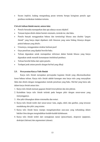13
 Secara implisit, kadang mengandung pesan tertentu berupa keinginan penulis agar
pembaca melakukan tindakan tertentu.
Ciri-ciri tulisan ilmiah murni, antara lain:
 Penulis berusaha memaparkan data apa adanya secara objektif.
 Temuan kajian ditulis dalam bentuk sistematis, terstruk-tur, dan baku.
 Penulis banyak menggunakan bahasa dan terminologi khusus atau disebut “jargon
ilmiah” yang hanya dapat dipahami oleh ilmuwan yang sama bidang ilmunya dengan
pokok bahasan yang ditulis.
 Umumnya, menggunakan struktur kalimat pasif.
 Gaya penulisan yang dipakai bersifat baku.
 Tulisan digunakan untuk memaparkan informasi dalam bentuk khusus yang hanya
digunakan untuk menarik kemampuan intelektual pembaca.
 Tulisan bersifat bebas dari opini penulis.
 Terdapat jarak antara penulis dengan hal-hal yang dikaji
2.5. Persyaratan Karya Tulis Ilmiah
Karya tulis ilmiah merupakan perwujudan kegiatan ilmiah yang dikomunikasikan
lewat bahasa tulisan. Karya tulis ilmiah adalah karangan atau karya tulis yang menyajikan
fakta dan ditulis dengan menggunakan metode penulisan yang baku. Hal-hal yang harus ada
dalam karya ilmiah antara lain:
1. Karya tulis ilmiah memuat gagasan ilmiah lewat pikiran dan alur pikiran.
2. Keindahan karya tulis ilmiah terletak pada bangun pikir dengan unsur-unsur yang
menyangganya.
3. Alur pikir dituangkan dalam sistematika dan notasi.
4. Karya tulis ilmiah terdiri dari unsur-unsur: kata, angka, tabel, dan gambar, yang tersusun
mendukung alur pikir yang teratur.
5. Karya tulis ilmiah harus mampu mengekspresikan asas-asas yang terkandung dalam
hakikat ilmu dengan mengindahkan kaidah-kaidah kebahasaan.
6. Karya tulis ilmiah terdiri dari serangkaian narasi (penceritaan), eksposisi (paparan),
deskripsi (lukisan) dan argumentasi (alasan).
 