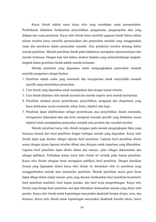 14
Karya ilmiah adalah suatu karya tulis yang membahas suatu permasalahan.
Pembahasan dilakukan berdasarkan penyelidikan, pengamatan, pengumpulan data yang
didapat dari suatu penelitian. Karya tulis ilmiah harus memiliki gagasan ilmiah bahwa dalam
tulisan tersebut harus memiliki permasalahan dan pemecahan masalah yang menggunakan
suatu alur pemikiran dalam pemecahan masalah. Alur pemikiran tersebut tertuang dalam
metode penelitian. Metode penelitian ilmiah pada hakikatnya merupakan operasionalisasi dari
metode keilmuan. Dengan kata lain bahwa struktur berpikir yang melatarbelakangi langkah-
langkah dalam penelitian ilmiah adalah metode keilmuan.
Metode penelitian yang digunakan untuk mengungkapkan pemecahan masalah
memiliki pengertian sebagai berikut:
1. Penelitian adalah usaha yang sistematik dan terorganisasi untuk menyelidiki masalah
spesifik yang memerlukan pemecahan.
2. Cara ilmiah yang digunakan untuk mendapatkan data dengan tujuan tertentu.
3. Cara ilmiah dilandasi oleh metode rasional dan metode empiris serta metode kesisteman.
4. Penelitian meliputi proses pemeriksaan, penyelidikan, pengujian dan eksperimen yang
harus diilakukan secara sistematik, tekun, kritis, objektif, dan logis.
5. Penelitian dapat didefinisikan sebagai pemeriksaan atau penyelidikan ilmiah sistematik,
terorganisasi didasarkan data dan kritis mengenai masalah spesifik yang dilakukan secara
objektif untuk mendapatkan pemecahan masalah atau jawaban dari masalah tersebut.
Metode penulisan karya tulis ilmiah mengacu pada metode pengungkapan fakta yang
biasanya berasal dari hasil penelitian dengan berbagai metode yang digunakan. Karya tulis
ilmiah dapat juga disebut sebagai laporan hasil penelitian. Laporan hasil penelitian ditulis
sesuai dengan tujuan laporan tersebut dibuat atau ditujuan untuk keperluan yang dibutuhkan.
Laporan hasil penelitian dapat ditulis dalam dua macam, yaitu sebagai dokumentasi dan
sebagai publikasi. Perbedaan kedua karya tulis ilmiah ini terletak pada format penulisan.
Karya tulis ilmiah sebagian besar merupakan publikasi hasil penelitian. Dengan demikian
format yang digunakan dalam karya tulis ilmiah ini ditentukan oleh isi penelitian yang
menggambarkan metode atau sistematika penelitian. Metode penelitian secara garis besar
dapat dibagi dalam empat macam yaitu yang disusun berdasarkan hasil penelitian kuantitatif,
hasil penelitian kualitatif, hasil kajian pustaka, dan hasil kerja pengembangan. Karya tulis
ilmiah yang berupa hasil penelitian inid apat dibedakan berdasarkan sasaran yang dituju oleh
penulis. Karya tulis ilmiah untuk kepentingan masyarakat akademik berupa skripsi, tesis, dan
disertasi. Karya tulis ilmiah untuk kepentingan masyarakat akademik bersifat teknis, berisi
 