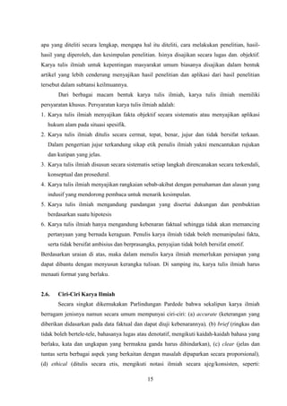 15
apa yang diteliti secara lengkap, mengapa hal itu diteliti, cara melakukan penelitian, hasil-
hasil yang diperoleh, dan kesimpulan penelitian. Isinya disajikan secara lugas dan. objektif.
Karya tulis ilmiah untuk kepentingan masyarakat umum biasanya disajikan dalam bentuk
artikel yang lebih cenderung menyajikan hasil penelitian dan aplikasi dari hasil penelitian
tersebut dalam subtansi keilmuannya.
Dari berbagai macam bentuk karya tulis ilmiah, karya tulis ilmiah memiliki
persyaratan khusus. Persyaratan karya tulis ilmiah adalah:
1. Karya tulis ilmiah menyajikan fakta objektif secara sistematis atau menyajikan aplikasi
hukum alam pada situasi spesifik.
2. Karya tulis ilmiah ditulis secara cermat, tepat, benar, jujur dan tidak bersifat terkaan.
Dalam pengertian jujur terkandung sikap etik penulis ilmiah yakni mencantukan rujukan
dan kutipan yang jelas.
3. Karya tulis ilmiah disusun secara sistematis setiap langkah direncanakan secara terkendali,
konseptual dan prosedural.
4. Karya tulis ilmiah menyajikan rangkaian sebab-akibat dengan pemahaman dan alasan yang
indusif yang mendorong pembaca untuk menarik kesimpulan.
5. Karya tulis ilmiah mengandung pandangan yang disertai dukungan dan pembuktian
berdasarkan suatu hipotesis
6. Karya tulis ilmiah hanya mengandung kebenaran faktual sehingga tidak akan memancing
pertanyaan yang bernada keraguan. Penulis karya ilmiah tidak boleh memanipulasi fakta,
serta tidak bersifat ambisius dan berprasangka, penyajian tidak boleh bersifat emotif.
Berdasarkan uraian di atas, maka dalam menulis karya ilmiah memerlukan persiapan yang
dapat dibantu dengan menyusun kerangka tulisan. Di samping itu, karya tulis ilmiah harus
menaati format yang berlaku.
2.6. Ciri-Ciri Karya Ilmiah
Secara singkat dikemukakan Parlindungan Pardede bahwa sekalipun karya ilmiah
berragam jenisnya namun secara umum mempunyai ciri-ciri: (a) accurate (keterangan yang
diberikan didasarkan pada data faktual dan dapat diuji kebenarannya), (b) brief (ringkas dan
tidak boleh bertele-tele, bahasanya lugas atau denotatif, mengikuti kaidah-kaidah bahasa yang
berlaku, kata dan ungkapan yang bermakna ganda harus dihindarkan), (c) clear (jelas dan
tuntas serta berbagai aspek yang berkaitan dengan masalah dipaparkan secara proporsional),
(d) ethical (ditulis secara etis, mengikuti notasi ilmiah secara ajeg/konsisten, seperti:
 