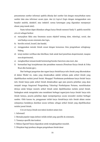 16
pencantuman sumber informasi apabila dikutip dari sumber lain dengan menyebutkan nama
sumber data atau informasi secara jujur, dan (e) logical (logis dengan menggunakan cara
berpikir analitik, deduktif, atau induktif; semua keterangan yang digunakan mempunyai
alasan yang masuk akal).
Suatu tulisan dapat dikatakan sebagai karya Ilmiah menurut Sardy S. apabila memiliki
ciri-ciri sebagai berikut:
a) menyajikan fakta atau fenomena secara objektif tentang alam, teknologi, sosial, dan
seni/budaya secara sistematis dan logis,
b) bersifat orisinil, kreatif, dan handal,
c) menggunakan metode ilmiah sesuai dengan konsensus ilmu pengetahuan selingkung-
bidang,
d) teruji melalui verifikasi dan falsifikasi, baik untuk hasil penelitian eksperimental, maupun
non-eksperimental,
e) menghasilkan temuan/model/terminologi/koreksi baru/tesis atau teori, dan
f) bermanfaat bagi kesejahteraan dan peradaban manusia (Penulisan Karya ilmiah & Etika
Riset dlm bentuk ppt.).
Dari berbagai pengertian dan ragam karya ilmiah/karya tulis ilmiah yang dikemukakan
di dalam Modul ini, maka yang dimaksudkan adalah terbatas pada artikel ilmiah yang
dipublikasikan melalui jurnal ilmiah. Mengapa? Pembatasan pembahasan karya ilmiah/ karya
tulis ilmiah hanya pada artikel ilmiah dimaksudkan agar para peserta pelatihan yang akan
menjadi tenaga fungsional Pengembang Teknologi Pembelajaran Pertama, memfokuskan
dirinya untuk belajar menulis artikel ilmiah untuk dipublikasikan melalui jurnal ilmiah.
Sedangkan untuk mengetahui atau mendalami berbagai ragam/jenis karya ilmiah/ karya tulis
ilmiah lainnya, peserta pelatihan dapat mempelajarinya secara tersendiri melalui berbagai
sumber. Oleh karena itu, penggunaan istilah karya ilmiah/karya tulis ilmiah dalam uraian
selanjutnya hendaknya diartikan secara terbatas sebagai artikel ilmiah yang dipublikasikan
melalui jurnal ilmiah.
Ciri-ciri karya ilmiah non-teknis konkret antara lain:
1. Informatif.
2. Bernada populer tanpa defensi istilah-istilah yang spesifik da sistematis.
3. Temanya spesifik dan konkret.
4. Bahasa figuratif hanya digunakan untuk menghangatkan masalah.
5. Ditujukan bagi pembaca dengan pengetahuan ilmiah dasar
 