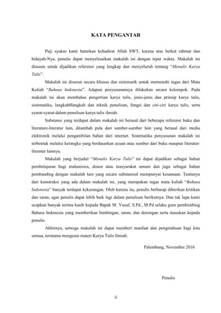 ii
KATA PENGANTAR
Puji syukur kami haturkan kehadirat Allah SWT, karena atas berkat rahmat dan
hidayah-Nya, penulis dapat menyelesaikan makalah ini dengan tepat waktu. Makalah ini
disusun untuk dijadikan referensi yang lengkap dan menyeluruh tentang “Menulis Karya
Tulis”.
Makalah ini disusun secara khusus dan sistematik untuk memenuhi tugas dari Mata
Kuliah “Bahasa Indonesia”. Adapun penyusunannya dilakukan secara kelompok. Pada
makalah ini akan membahas pengertian karya tulis, jenis-jenis dan prinsip karya tulis,
sistematika, langkah0langkah dan teknik penulisan, fungsi dan ciri-ciri karya tulis, serta
syarat-syarat dalam penulisan karya tulis ilmiah.
Substansi yang terdapat dalam makalah ini berasal dari beberapa referensi buku dan
literature-literatur lain, ditambah pula dari sumber-sumber lain yang berasal dari media
elektronik melalui pengambilan bahan dari internet. Sistematika penyusunan makalah ini
terbentuk melalui kerangka yang berdasarkan acuan atau sumber dari buku maupun literatur-
literatur lainnya.
Makalah yang berjudul “Menulis Karya Tulis” ini dapat dijadikan sebagai bahan
pembelajaran bagi mahasiswa, dosen atau masyarakat umum dan juga sebagai bahan
pembanding dengan makalah lain yang secara substansial mempunyai kesamaan. Tentunya
dari konstruksi yang ada dalam makalah ini, yang merupakan tugas mata kuliah “Bahasa
Indonesia” banyak terdapat kekurangan. Oleh karena itu, penulis berharap diberikan kritikan
dan saran, agar penulis dapat lebih baik lagi dalam penulisan berikutnya. Dan tak lupa kami
ucapkan banyak terima kasih kepada Bapak M. Yusuf, S.Pd., M.Pd selaku guru pembimbing
Bahasa Indonesia yang memberikan bimbingan, saran, dan dorongan serta masukan kepada
penulis.
Akhirnya, semoga makalah ini dapat memberi manfaat dan pengetahuan bagi kita
semua, terutama mengenai materi Karya Tulis Ilmiah.
Palembang, November 2016
Penulis
 