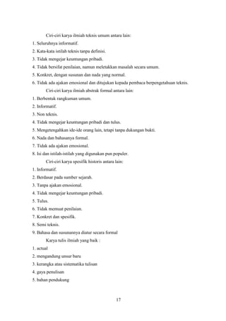17
Ciri-ciri karya ilmiah teknis umum antara lain:
1. Seluruhnya informatif.
2. Kata-kata istilah teknis tanpa definisi.
3. Tidak mengejar keuntungan pribadi.
4. Tidak bersifat penilaian, namun meletakkan masalah secara umum.
5. Konkret, dengan susunan dan nada yang normal.
6. Tidak ada ajakan emosional dan ditujukan kepada pembaca berpengetahuan teknis.
Ciri-ciri karya ilmiah abstrak formal antara lain:
1. Berbentuk rangkuman umum.
2. Informatif.
3. Non teknis.
4. Tidak mengejar keuntungan pribadi dan tulus.
5. Mengetengahkan ide-ide orang lain, tetapi tanpa dukungan bukti.
6. Nada dan bahasanya formal.
7. Tidak ada ajakan emosional.
8. Isi dan istilah-istilah yang digunakan pun populer.
Ciri-ciri karya spesifik historis antara lain:
1. Informatif.
2. Berdasar pada sumber sejarah.
3. Tanpa ajakan emosional.
4. Tidak mengejar keuntungan pribadi.
5. Tulus.
6. Tidak memuat penilaian.
7. Konkret dan spesifik.
8. Semi teknis.
9. Bahasa dan susunannya diatur secara formal
Karya tulis ilmiah yang baik :
1. actual
2. mengandung unsur baru
3. kerangka atau sistematika tulisan
4. gaya penulisan
5. bahan pendukung
 