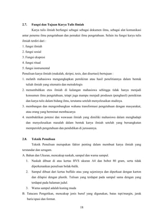 18
2.7. Fungsi dan Tujuan Karya Tulis Ilmiah
Karya tulis ilmiah berfungsi sebagai sebagai dokumen ilmu, sebagai alat komunikasi
antar penemu ilmu pengetahuan dan pemakai ilmu pengetahuan. Selain itu fungsi karya tulis
ilmiah terdiri dari :
1. fungsi ilmiah
2. fungsi sosial
3. Fungsi ekspresi
4. fungsi ritual
5. fungsi instrumental
Penulisan karya ilmiah (makalah, skripsi, tesis, dan disertasi) bertujuan :
1. melatih mahasiswa mengungkapkan pemikiran atau hasil penelitiannya dalam bentuk
tuliah ilmiah yang sitematis dan metodologis
2. menumbuhkan etos ilmiah di kalangan mahasiswa sehingga tidak hanya menjadi
konsumen ilmu pengetahuan, tetapi juga mampu menjadi produsen (penghasil) pemikiran
dan karya tulis dalam bidang ilmu, terutama setelah menyelesaikan studinya.
3. membangun dan mengembangkan wahana transformasi pengetahuan dengan masyarakat,
atau orang yang berminat membacanya
4. membuktikan potensi dan wawasan ilmiah yang dimiliki mahasiswa dalam menghadapi
dan menyelesaikan masalah dalam bentuk karya ilmiah setelah yang bersangkutan
memperoleh pengetahuan dan pendidikan di jurusannya.
2.8. Teknik Penulisan
Teknik Penulisan merupakan faktor penting dalam membuat karya ilmiah yang
terstandar dan seragam.
A. Bahan dan Ukuran, mencakup naskah, sampul dan warna sampul.
1. Naskah dibuat di atas kertas HVS ukuran A4 dan bobot 80 gram, serta tidak
diperkenankan penulisan bolak-balik.
2. Sampul dibuat dari kertas buffalo atau yang sejenisnya dan diperkuat dengan karton
dan dilapisi dengan plastik. Tulisan yang terdapat pada sampul sama dengan yang
terdapat pada halaman judul.
3. Warna sampul adalah kuning muda
B. Tatacara Pengetikan, mencakup jenis huruf yang digunakan, batas tepi/margin, jarak
baris/spasi dan format.
 