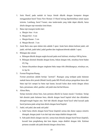 19
1. Jenis Huruf, pada naskah isi karya ilmiah diketik dengan komputer dengan
menggunakan huruf Times New Roman 13 Huruf miring diperbolehkan untuk tujuan
tertentu. Lambang, huruf Yunani, atau tanda-tanda yang tidak dapat diketik, harus
ditulis dengan rapi memakai tinta hitam.
2. Batas tepi (margin) terdiri dari:
a. Margin Atas : 4 cm
b. Margin Kiri : 4 cm
c. Margin Kanan : 3 cm
d. Margin Bawah : 3 cm
3. Jarak Baris atau spasi dalam teks adalah 2 spasi. Jarak baris dalam kalimat judul, sub
judul, sub bab, judul tabel, judul gambar dan ringkasan/abstrak adalah 1 spasi.
4. Bilangan dan satuan
a. Bilangan diketik dengan angka kecuali pada awal kalimat, misalnya 100 kg beras.
b. Bilangan desimal ditandai dengan koma, bukan dengan titik, misalnya berat badan
45,5 kg.
c. Satuan dinyatakan dengan singkatan baku tanpa titik dibelakangnya, misalnya cm,
m, kg, ha
5. Format Pengisian Ruang,
Format penulisan adalah bertipe ”portrait”. Ruangan yang terdapat pada halaman
naskah harus diisi penuh (Model Justify pada MS-Word) artinya pengetikan harus dari
batas tepi kiri sampai ke batas tepi kanan, kecuali kalau akan mulai dengan alinea
baru, persamaan, tabel, gambar, sub judul atau hal-hal khusus.
6. Alinea Baru,
Setiap memulai alinea baru, kata pertama diketik ke kanan masuk 5 ketukan. Setiap
bab dimulai pada halaman baru, diketik dengan huruf kapital tebal dan diletakkan
ditengah-tengah bagian atas. Sub bab diketik dengan huruf kecil tebal kecuali pada
huruf pertama pada setiap kata ditulis dengan huruf kapital.
7. Judul, sub judul, dan anak sub judul
a. Judul harus ditulis dengan huruf besar (kapital) semua dan diatur supaya simetris
ditengah, dengan jarak 4 cm dari tepi atas tanpa diakhiri dengan titik.
b. Sub-judul ditulis dengan rata kiri, semua kata dimulai dengan huruf besar (kapital),
kecuali kata penghubung dan kata depan, tanpa diakhiri dengan titik. Kalimat
pertama sesudah sub judul dimulai dengan alinea baru.
 
