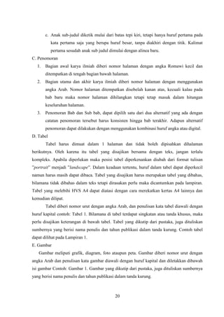 20
c. Anak sub-judul diketik mulai dari batas tepi kiri, tetapi hanya huruf pertama pada
kata pertama saja yang berupa huruf besar, tanpa diakhiri dengan titik. Kalimat
pertama sesudah anak sub judul dimulai dengan alinea baru.
C. Penomoran
1. Bagian awal karya ilmiah diberi nomor halaman dengan angka Romawi kecil dan
ditempatkan di tengah bagian bawah halaman.
2. Bagian utama dan akhir karya ilmiah diberi nomor halaman dengan menggunakan
angka Arab. Nomor halaman ditempatkan disebelah kanan atas, kecuali kalau pada
bab baru maka nomor halaman dihilangkan tetapi tetap masuk dalam hitungan
keseluruhan halaman.
3. Penomoran Bab dan Sub bab, dapat dipilih satu dari dua alternatif yang ada dengan
catatan penomoran tersebut harus konsisten hingga bab terakhir. Adapun alternatif
penomoran dapat dilakukan dengan menggunakan kombinasi huruf angka atau digital.
D. Tabel
Tabel harus dimuat dalam 1 halaman dan tidak boleh dipisahkan dihalaman
berikutnya. Oleh karena itu tabel yang disajikan bersama dengan teks, jangan terlalu
kompleks. Apabila diperlukan maka posisi tabel diperkenankan diubah dari format tulisan
”portrait” menjadi ”landscape”. Dalam keadaan tertentu, huruf dalam tabel dapat diperkecil
namun harus masih dapat dibaca. Tabel yang disajikan harus merupakan tabel yang dibahas,
bilamana tidak dibahas dalam teks tetapi dirasakan perlu maka dicantumkan pada lampiran.
Tabel yang melebihi HVS A4 dapat diatasi dengan cara merekatkan kertas A4 lainnya dan
kemudian dilipat.
Tabel diberi nomor urut dengan angka Arab, dan penulisan kata tabel diawali dengan
huruf kapital contoh: Tabel 1. Bilamana di tabel terdapat singkatan atau tanda khusus, maka
perlu disajikan keterangan di bawah tabel. Tabel yang dikutip dari pustaka, juga dituliskan
sumbernya yang berisi nama penulis dan tahun publikasi dalam tanda kurung. Contoh tabel
dapat dilihat pada Lampiran 1.
E. Gambar
Gambar meliputi grafik, diagram, foto ataupun peta. Gambar diberi nomor urut dengan
angka Arab dan penulisan kata gambar diawali dengan huruf kapital dan diletakkan dibawah
isi gambar Contoh: Gambar 1. Gambar yang dikutip dari pustaka, juga dituliskan sumbernya
yang berisi nama penulis dan tahun publikasi dalam tanda kurung.
 