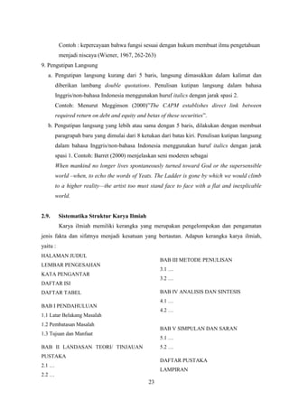 23
Contoh : kepercayaan bahwa fungsi sesuai dengan hukum membuat ilmu pengetahuan
menjadi niscaya (Wiener, 1967, 262-263)
9. Pengutipan Langsung
a. Pengutipan langsung kurang dari 5 baris, langsung dimasukkan dalam kalimat dan
diberikan lambang double quotations. Penulisan kutipan langsung dalam bahasa
Inggris/non-bahasa Indonesia menggunakan huruf italics dengan jarak spasi 2.
Contoh: Menurut Megginson (2000)”The CAPM establishes direct link between
required return on debt and equity and betas of these securities”.
b. Pengutipan langsung yang lebih atau sama dengan 5 baris, dilakukan dengan membuat
paragrapah baru yang dimulai dari 8 ketukan dari batas kiri. Penulisan kutipan langsung
dalam bahasa Inggris/non-bahasa Indonesia menggunakan huruf italics dengan jarak
spasi 1. Contoh: Barret (2000) menjelaskan seni moderen sebagai
When mankind no longer lives spontaneously turned toward God or the supersensible
world –when, to echo the words of Yeats. The Ladder is gone by which we would climb
to a higher reality—the artist too must stand face to face with a flat and inexplicable
world.
2.9. Sistematika Struktur Karya Ilmiah
Karya ilmiah memiliki kerangka yang merupakan pengelompokan dan pengamatan
jenis fakta dan sifatnya menjadi kesatuan yang bertautan. Adapun kerangka karya ilmiah,
yaitu :
HALAMAN JUDUL
LEMBAR PENGESAHAN
KATA PENGANTAR
DAFTAR ISI
DAFTAR TABEL
BAB I PENDAHULUAN
1.1 Latar Belakang Masalah
1.2 Pembatasan Masalah
1.3 Tujuan dan Manfaat
BAB II LANDASAN TEORI/ TINJAUAN
PUSTAKA
2.1 …
2.2 …
BAB III METODE PENULISAN
3.1 …
3.2 …
BAB IV ANALISIS DAN SINTESIS
4.1 …
4.2 …
BAB V SIMPULAN DAN SARAN
5.1 …
5.2 …
DAFTAR PUSTAKA
LAMPIRAN
 