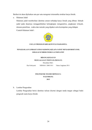 24
Berikut ini akan dijelaskan satu per satu mengenai sistematika struktur karya ilmiah.
a. Halaman Judul
Halaman judul memberikan identitas umum terhadap karya ilmiah yang dibuat. Sebuah
judul pada dasarnya menggambarkan kelengkapan menganalisis, jangkauan wilayah,
domain penelitian, waktu dan metode yang dipakai serta kesimpulan yang didapat.
Contoh Halaman Judul :
USULAN PROGRAM KREAKTIVITAS MAHASISWA
PENGELOLAAN LIMBAH TANDAN KOSONG KELAPA SAWIT MENJADI BIOETANOL
SEBAGAI SUMBER ENERGI ALTERNATIFF
BIDANG KEGIATAN
PKM GAGASAN TERTULIS (PKM-GT)
Diusulkan Oleh :
Eka Febriyanti NIM 0611 3040 1011 Tahun Angkatan 2011
POLITEKNIK NEGERI SRIWIJAYA
PALEMBANG
2013
b. Lembar Pengesahan
Lembar Pengesahan berisi identitas tulisan disertai dengan tanda tangan sebagai bukti
pengesah suatu karya ilmiah.
 