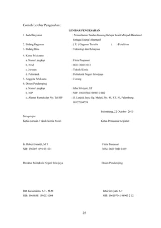25
Contoh Lembar Pengesahan :
LEMBAR PENGESAHAN
1. Judul Kegiatan : Pemanfaatan Tandan Kosong Kelapa Sawit Menjadi Bioetanol
Sebagai Energi Alternatif
2. Bidang Kegiatan : ( X ) Gagasan Tertulis ( ) Penelitian
3. Bidang Ilmu : Teknologi dan Rekayasa
4. Ketua Pelaksana
a. Nama Lengkap : Fitria Puspasari
b. NIM : 0611 3040 1013
c. Jurusan : Teknik Kimia
d. Politeknik : Politeknik Negeri Sriwijaya
5. Anggota Pelaksana : 2 orang
6. Dosen Pendamping
a. Nama Lengkap : Idha Silviyati, ST
b. NIP : NIP. 19610704 198903 2 002
c. Alamat Rumah dan No. Tel/HP : Jl. Lunjuk Jaya, Gg. Melati, No. 45, RT. 50, Palembang
08127104759
Palembang, 22 Oktober 2010
Menyetujui
Ketua Jurusan Teknik Kimia Polsri Ketua Pelaksana Kegiatan
Ir. Robert Junaidi, M.T Fitria Puspasari
NIP. 196007 1991 031001 NIM. 0609 3040 0369
Direktur Politeknik Negeri Sriwijaya Dosen Pendamping
RD. Kusumanto, S.T., M.M Idha Silviyati, S.T
NIP. 196603111992031004 NIP. 19610704 198903 2 02
 