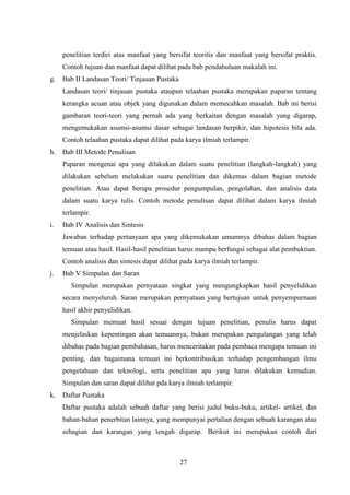 27
penelitian terdiri atas manfaat yang bersifat teoritis dan manfaat yang bersifat praktis.
Contoh tujuan dan manfaat dapat dilihat pada bab pendahuluan makalah ini.
g. Bab II Landasan Teori/ Tinjauan Pustaka
Landasan teori/ tinjauan pustaka ataupun telaahan pustaka merupakan paparan tentang
kerangka acuan atau objek yang digunakan dalam memecahkan masalah. Bab ini berisi
gambaran teori-teori yang pernah ada yang berkaitan dengan masalah yang digarap,
mengemukakan asumsi-asumsi dasar sebagai landasan berpikir, dan hipotesis bila ada.
Contoh telaahan pustaka dapat dilihat pada karya ilmiah terlampir.
h. Bab III Metode Penulisan
Paparan mengenai apa yang dilakukan dalam suatu penelitian (langkah-langkah) yang
dilakukan sebelum melakukan suatu penelitian dan dikemas dalam bagian metode
penelitian. Atau dapat berupa prosedur pengumpulan, pengolahan, dan analisis data
dalam suatu karya tulis. Contoh metode penulisan dapat dilihat dalam karya ilmiah
terlampir.
i. Bab IV Analisis dan Sintesis
Jawaban terhadap pertanyaan apa yang dikemukakan umumnya dibahas dalam bagian
temuan atau hasil. Hasil-hasil penelitian harus mampu berfungsi sebagai alat pembuktian.
Contoh analisis dan sintesis dapat dilihat pada karya ilmiah terlampir.
j. Bab V Simpulan dan Saran
Simpulan merupakan pernyataan singkat yang mengungkapkan hasil penyelidikan
secara menyeluruh. Saran merupakan pernyataan yang bertujuan untuk penyempurnaan
hasil akhir penyelidikan.
Simpulan memuat hasil sesuai dengan tujuan penelitian, penulis harus dapat
menjelaskan kepentingan akan temuannya, bukan merupakan pengulangan yang telah
dibahas pada bagian pembahasan, harus menceritakan pada pembaca mengapa temuan ini
penting, dan bagaimana temuan ini berkontribusikan terhadap pengembangan ilmu
pengetahuan dan teknologi, serta penelitian apa yang harus dilakukan kemudian.
Simpulan dan saran dapat dilihat pda karya ilmiah terlampir.
k. Daftar Pustaka
Daftar pustaka adalah sebuah daftar yang berisi judul buku-buku, artikel- artikel, dan
bahan-bahan penerbitan lainnya, yang mempunyai pertalian dengan sebuah karangan atau
sehagian dan karangan yang tengah digarap. Berikut ini merupakan contoh dari
 