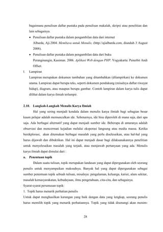 28
bagaimana penulisan daftar pustaka pada penulisan makalah, skripsi atau penelitian dan
lain sebagainya.
 Penulisan daftar pustaka dalam pengambilan data dari internet
Albarda, Aji.2004. Membava untuk Menulis, (http://ajialbarda.com, diunduh 3 August
2008).
 Penulisan daftar pustaka dalam pengambilan data dari buku
Peranginangin, Kasiman. 2006. Aplikasi Web dengan PHP. Yogyakarta: Penerbit Andi
Offset.
l. Lampiran
Lampiran merupakan dokumen tambahan yang ditambahkan (dilampirkan) ke dokumen
utama. Lampiran dapat berupa teks, seperti dokumen pendukung (misalnya daftar riwayat
hidup), diagram, atau maupun berupa gambar. Contoh lampiran dalam karya tulis dapat
dilihat dalam karya ilmiah terlampir.
2.10. Langkah-Langkah Menulis Karya Ilmiah
Hal yang sering menjadi kendala dalam menulis karya ilmiah bagi sebagian besar
kaum pelajar adalah memunculkan ide. Sebenarnya, ide bisa diperoleh di mana saja, dari apa
saja. Ada berbagai alternatif yang dapat menjadi sumber ide. Beberapa di antaranya adalah
observasi dan mencermati kejadian melalui eksporasi langsung atau media massa. Ketika
berekplorasi, akan ditemukan berbagai masalah yang perlu diselesaikan, atau hal-hal yang
harus dijawab dan dibuktikan. Hal ini dapat menjadi dasar bagi dilaksanakannya penelitian
untuk menyelesaikan masalah yang terjadi, atau menjawab pertanyaan yang ada. Menulis
karya ilmiah dapat dimulai dari :
a. Penentuan topik
Dalam suatu tulisan, topik merupakan landasan yang dapat dipergunakan oleh seorang
penulis untuk menyampaikan maksudnya. Banyak hal yang dapat dipergunakan sebagai
sumber penentuan topik sebuah tulisan, misalnya: pengalaman, keluarga, karier, alam sekitar,
masalah kemasyarakatan, kebudayaan, ilmu pengetahuan, cita-cita, dan sebagainya.
Syarat-syarat perumusan topik:
1. Topik harus menarik perhatian penulis
Untuk dapat menghasilkan karangan yang baik dengan data yang lengkap, seorang penulis
harus memilih topik yang menarik perhatiannya. Topik yang tidak disenangi akan menim-
 