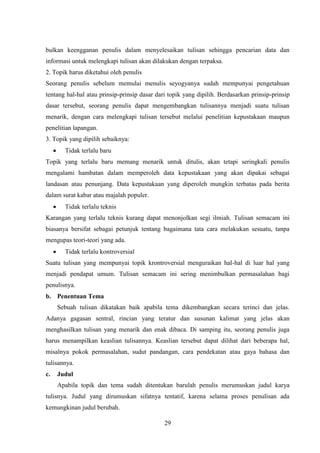 29
bulkan keengganan penulis dalam menyelesaikan tulisan sehingga pencarian data dan
informasi untuk melengkapi tulisan akan dilakukan dengan terpaksa.
2. Topik harus diketahui oleh penulis
Seorang penulis sebelum memulai menulis seyogyanya sudah mempunyai pengetahuan
tentang hal-hal atau prinsip-prinsip dasar dari topik yang dipilih. Berdasarkan prinsip-prinsip
dasar tersebut, seorang penulis dapat mengembangkan tulisannya menjadi suatu tulisan
menarik, dengan cara melengkapi tulisan tersebut melalui penelitian kepustakaan maupun
penelitian lapangan.
3. Topik yang dipilih sebaiknya:
 Tidak terlalu baru
Topik yang terlalu baru memang menarik untuk ditulis, akan tetapi seringkali penulis
mengalami hambatan dalam memperoleh data kepustakaan yang akan dipakai sebagai
landasan atau penunjang. Data kepustakaan yang diperoleh mungkin terbatas pada berita
dalam surat kabar atau majalah populer.
 Tidak terlalu teknis
Karangan yang terlalu teknis kurang dapat menonjolkan segi ilmiah. Tulisan semacam ini
biasanya bersifat sebagai petunjuk tentang bagaimana tata cara melakukan sesuatu, tanpa
mengupas teori-teori yang ada.
 Tidak terlalu kontroversial
Suatu tulisan yang mempunyai topik krontroversial menguraikan hal-hal di luar hal yang
menjadi pendapat umum. Tulisan semacam ini sering menimbulkan permasalahan bagi
penulisnya.
b. Penentuan Tema
Sebuah tulisan dikatakan baik apabila tema dikembangkan secara terinci dan jelas.
Adanya gagasan sentral, rincian yang teratur dan susunan kalimat yang jelas akan
menghasilkan tulisan yang menarik dan enak dibaca. Di samping itu, seorang penulis juga
harus menampilkan keaslian tulisannya. Keaslian tersebut dapat dilihat dari beberapa hal,
misalnya pokok permasalahan, sudut pandangan, cara pendekatan atau gaya bahasa dan
tulisannya.
c. Judul
Apabila topik dan tema sudah ditentukan barulah penulis merumuskan judul karya
tulisnya. Judul yang dirumuskan sifatnya tentatif, karena selama proses penulisan ada
kemungkinan judul berubah.
 