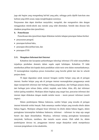 32
juga ada bagian yang mengandung hal-hal yang peka, sehingga perlu dipilih kata-kata atau
kalimat yang lebih sesuai, tanpa menghilangkan esensinya.
Penyusunan data dapat diartikan menyeleksi, mengolah, dan menganalisis data dengan
menggunakan teknik-teknik atau metode yang telah ditentukan. Setelah data disusun lalu
diadakan pengetikan data (penelitian).
h. Pemeriksaan
Pemeriksaan data (penelitian) dapat dilakukan melalui tahapan penerapan bahasa berikut:
 penyusunan paragraf,
 penerapan kalimat baku,
 penerapan diksi/pilihan kata, dan
 penerapan EYD.
2.11. Mengakses Informasi dari Internet
Kehadiran dan kecepatan perkembangan teknologi informasi (TI) telah menyebabkan
terjadinya perubahan dramatis dalam segala aspek kehidupan. Kehadiran TI tidak
memberikan pilihan lain kepada dunia pendidikan selain turut serta dalam memanfaatkannya.
TI memungkinkan terjadinya proses komunikasi yang bersifat global dari dan ke seluruh
penjuru dunia.
TI dapat digunakan untuk mencari beragam sumber belajar yang ada di jaringan
internet. Sumber belajar yang ada di jaringan internet memungkinkan penggunanya untuk
dapat memperoleh informasi dari berbagai bidang pengetahuan, dari berbagai penjuru dunia,
dari berbagai jenis tulisan (buku, artikel, majalah, surat kabar, iklan, dll), dari informasi
terkini (paling mutakhir). Meskipun dalam lingkup yang sangat luas, pencarian informasi dari
internet dapat dilakukan dengan mudah melalui mesin – mesin pencari informasi (search
engine).
Dalam pembelajaran Bahasa Indonesia, sumber belajar yang tersedia di jaringan
internet belumlah terlalu banyak. Pada umumnya sumber belajar yang tersedia ditulis dalam
bahasa Inggris. Meskipun sebagian besar informasi itu ditulis dalam bahasa Inggris, dalam
peningkatan keterampilan berbahasa Indonesia, informasi – informasi itu tetap saja sangat
berarti dan dapat dimanfaatkan. Misalnya, informasi tentang peningkatan kemampuan
menyimak, berbicara, membaca, dan menulis secara umum. Oleh sebab itu, dalam
pembelajaran dewasa ini, penggunaan internet sangat dianjurkan untuk memperkarya
wawasan pengetahuan sivitas akademika.
 