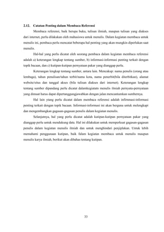 33
2.12. Catatan Penting dalam Membaca Referensi
Membaca referensi, baik berupa buku, tulisan ilmiah, maupun tulisan yang diakses
dari internet, perlu dilakukan oleh mahasiswa untuk menulis. Dalam kegiatan membaca untuk
menulis ini, pembaca perlu mencatat beberapa hal penting yang akan mungkin diperlukan saat
menulis.
Hal-hal yang perlu dicatat oleh seorang pembaca dalam kegiatan membaca referensi
adalah a) keterangan lengkap tentang sumber, b) informasi-informasi penting terkait dengan
topik bacaan, dan c) kutipan-kutipan pernyataan pakar yang dianggap perlu.
Keterangan lengkap tentang sumber, antara lain. Mencakup: nama penulis (orang atau
lembaga), tahun penulisan/tahun terbit/nama kota, nama penerbit(bila diterbitkan), alamat
website/situs dan tanggal akses (bila tulisan diakses dari internet). Keterangan lengkap
tentang sumber dipandang perlu dicatat dalamkegiatatn menulis ilmiah pernyata-pernyataan
yang dimuat harus dapat dipertanggungjawabkan dengan jalan mencantumkan sumbernya.
Hal lain ytang perlu dicatat dalam membaca referensi adalah infirnmasi-informasi
penting terkait dengan topik bacaan. Informasi-informasi ini akan berguna untuk melengkapi
dan mengembangkan gagasan-gagasan penulis dalam kegiatan menulis.
Selanjutnya, hal yang perlu dicatat adalah kutipan-kutipan pernyataan pakar yang
dianggap perlu untuk mendukung data. Hal ini dilakukan untuk memperkuat gagasan-gagasan
penulis dalam kegiatan menulis ilmiah dan untuk menghindari penjiplakan. Untuk lebih
memahami penggunaan kutipan, baik falam kegiatan membaca untuk menulis maupun
menulis karya ilmiah, berikut akan dibahas tentang kutipan.
 