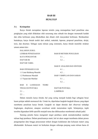 34
BAB III
PENUTUP
3.1. Kesimpulan
Karya ilmiah merupakan laporan tertulis yang memaparkan hasil penelitian atau
pengkajian yang telah dilakukan oleh seseorang atau sebuah tim dengan memenuhi kaidah
dan etika keilmuan yang dikukuhkan dan ditaati oleh masyarakat keilmuan. Berdasarkan
bentuknya, karya ilmiah terdiri dari artikel, makalah, laporan, proposal penelitian, skripi,
tesis, dan disertasi. Sebagai suatu tulisan yang sistematis, karya ilmiah memiliki struktur
umum antara lain :
HALAMAN JUDUL
LEMBAR PENGESAHAN
KATA PENGANTAR
DAFTAR ISI
DAFTAR TABEL
BAB I PENDAHULUAN
1.1 Latar Belakang Masalah
1.2 Pembatasan Masalah
1.3 Tujuan dan Manfaat
BAB II LANDASAN TEORI/
TINJAUAN PUSTAKA
2.1 …
2.2 …
BAB III METODE PENULISAN
3.1 …
3.2 …
BAB IV ANALISIS DAN SINTESIS
4.1 …
4.2 …
BAB V SIMPULAN DAN SARAN
5.1 …
5.2 …
DAFTAR PUSTAKA
LAMPIRAN
Dalam menulis karya ilmiah, hal yang sering menjadi kedala bagi sebagian besar
kaum pelajar adalah memuncul ide. Untuk itu, diperlukan langkah-langkah khusus yang dapat
membantu penulisan karya ilmiah. Langkah ini dapat dimulai dari observasi terhadap
lingkungan, eksplorasi, ataupun sosialisasi untuk menemukan topik. Selanjutnya, topik
tersebut digunakan lebih spesifik menjadi tema dan dikhususkan membentuk sebuah judul.
Seorang penulis harus mengenali target pembaca untuk memaksimalkan manfaat
tulisan bagi pembaca. Dalam penulisannya nanti, hal ini akan sangat membantu dalam proses
pengumpulan data hingga penyusunan terkait dengan kedalaman dan keluasan materi yang
dikehendaki. Keluasan materi ini berkaitan dengan seberapa panjang suatu tulisan harus di
 