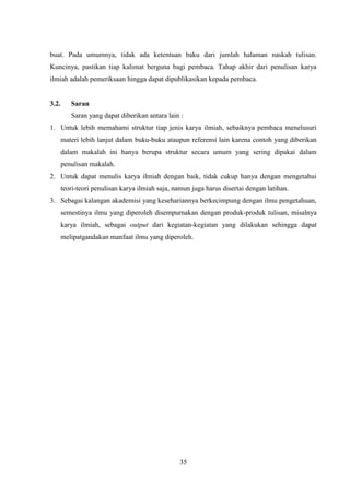 35
buat. Pada umumnya, tidak ada ketentuan baku dari jumlah halaman naskah tulisan.
Kuncinya, pastikan tiap kalimat berguna bagi pembaca. Tahap akhir dari penulisan karya
ilmiah adalah pemeriksaan hingga dapat dipublikasikan kepada pembaca.
3.2. Saran
Saran yang dapat diberikan antara lain :
1. Untuk lebih memahami struktur tiap jenis karya ilmiah, sebaiknya pembaca menelusuri
materi lebih lanjut dalam buku-buku ataupun referensi lain karena contoh yang diberikan
dalam makalah ini hanya berupa struktur secara umum yang sering dipakai dalam
penulisan makalah.
2. Untuk dapat menulis karya ilmiah dengan baik, tidak cukup hanya dengan mengetahui
teori-teori penulisan karya ilmiah saja, namun juga harus disertai dengan latihan.
3. Sebagai kalangan akademisi yang kesehariannya berkecimpung dengan ilmu pengetahuan,
semestinya ilmu yang diperoleh disempurnakan dengan produk-produk tulisan, misalnya
karya ilmiah, sebagai output dari kegiatan-kegiatan yang dilakukan sehingga dapat
melipatgandakan manfaat ilmu yang diperoleh.
 
