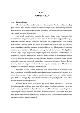 1
BAB I
PENDAHULUAN
1.1. Latar Belakang
Aktivitas kepenulisan tak bisa dilepaskan dari rangkaian aktivitas pembelajaran. Bagi
para penuntut ilmu, menulis adalah salah satu cara mengakselerasi peningkatan pemahaman
karena menulis berarti menuangkan kembali semua ilmu dan pengetahuan tentang suatu tema
yang pernah ditampung dalam pikiran.
Ada sebuah analogi antara menuntut dan menulis dengan sistem pencernaan. Saat
menerima ilmu pengetahuan, otak menerima input ‘makanan’. Ilmu dan pengetahuan yang
merupakan ‘makanan’ tersebut akan diolah dan dicerna oleh ‘alat pencernaan’, yaitu di dalam
otak manusia. Dari hasil proses ‘pencernaan’ akan diperoleh kesimpulan baru, wawasan baru,
atau sistematika pengetahuan baru yang kemudian disimpan rapi dalam memori. Pengetahuan
dan ilmu tersebut disimpan dalam ingatan dan siap di-recall jika sewaktu-waktu diperlukan.
Namun, jangan sampai pengetahuan yang tersimpan dalam memori ini dibiarkan begitu saja
tanpa sering digunakan. Jika demikian, suatu saat memori tersebut akan mengalami degradasi
sehingga data-data pengetahuan yang dimiliki akan lenyap sedikit demi sedikit. Menulis
merupakan salah satu cara untuk memperkuat penyimpanan di memori ingatan. Dengan
menulis, simpanan pengetahuan itu dikeluarkan lagi dan dirangkai atau dikombinasikan
menghasilkan pemahaman baru yang lebih mendalam.
Bagaimana dengan kalangan akademisi yang kesehariannya berkecimpung dengan
ilmu pengetahuan melalui kegiatan-kegiatan akademik dan ilmiah mereka? Semestinya itu
semua disempurnakan dengan produk-produk tulisan sebagai output dari kegiatan-kegiatan
yang dilakukan sehingga dapat melipatgandakan manfaat ilmu yang diperoleh. Dalam hal ini,
tulisan ilmiahlah salah satu produknya.
Penulisan karya ilmiah memerlukan persyaratan formal dan materiil. Persyaratan
formal menyangkut kebiasaan yang harus diikut dalam penulisan, sedangkan persyaratan
materiil menyangkut isi tulisan. Sebuah tulisan akan mudah dipahami dan menarik apabila isi
dan cara penulisannya memenuhi persyaratan. Dalam makalah ini, akan dibahas dasar-dasar
teori penulisan karya ilmiah sebagai output ilmu pengetahuan yang seharusnya dipahami oleh
tiap-tiap mahasiswa ‘kalangan akademis’.
 