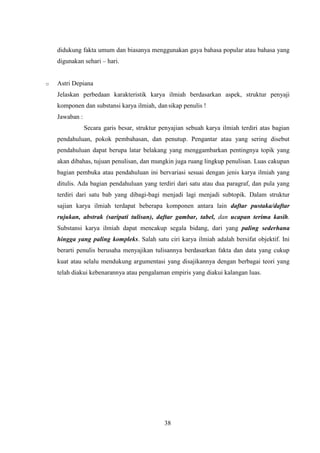 38
didukung fakta umum dan biasanya menggunakan gaya bahasa popular atau bahasa yang
digunakan sehari – hari.
o Astri Depiana
Jelaskan perbedaan karakteristik karya ilmiah berdasarkan aspek, struktur penyaji
komponen dan substansi karya ilmiah, dan sikap penulis !
Jawaban :
Secara garis besar, struktur penyajian sebuah karya ilmiah terdiri atas bagian
pendahuluan, pokok pembahasan, dan penutup. Pengantar atau yang sering disebut
pendahuluan dapat berupa latar belakang yang menggambarkan pentingnya topik yang
akan dibahas, tujuan penulisan, dan mungkin juga ruang lingkup penulisan. Luas cakupan
bagian pembuka atau pendahuluan ini bervariasi sesuai dengan jenis karya ilmiah yang
ditulis. Ada bagian pendahuluan yang terdiri dari satu atau dua paragraf, dan pula yang
terdiri dari satu bab yang dibagi-bagi menjadi lagi menjadi subtopik. Dalam struktur
sajian karya ilmiah terdapat beberapa komponen antara lain daftar pustaka/daftar
rujukan, abstrak (saripati tulisan), daftar gambar, tabel, dan ucapan terima kasih.
Substansi karya ilmiah dapat mencakup segala bidang, dari yang paling sederhana
hingga yang paling kompleks. Salah satu ciri karya ilmiah adalah bersifat objektif. Ini
berarti penulis berusaha menyajikan tulisannya berdasarkan fakta dan data yang cukup
kuat atau selalu mendukung argumentasi yang disajikannya dengan berbagai teori yang
telah diakui kebenarannya atau pengalaman empiris yang diakui kalangan luas.
 