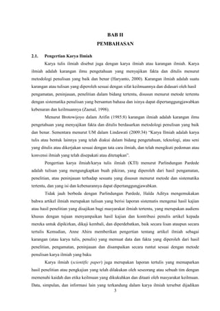 3
BAB II
PEMBAHASAN
2.1. Pengertian Karya Ilmiah
Karya tulis ilmiah disebut juga dengan karya ilmiah atau karangan ilmiah. Karya
ilmiah adalah karangan ilmu pengetahuan yang menyajikan fakta dan ditulis menurut
metodologi penulisan yang baik dan benar (Haryanto, 2000). Karangan ilmiah adalah suatu
karangan atau tulisan yang diperoleh sesuai dengan sifat keilmuannya dan didasari oleh hasil
pengamatan, peninjauan, penelitian dalam bidang tertentu, disusun menurut metode tertentu
dengan sistematika penulisan yang bersantun bahasa dan isinya dapat dipertanggungjawabkan
kebenaran dan keilmuannya (Zaenal, 1998).
Menurut Brotowijoyo dalam Arifin (1985:8) karangan ilmiah adalah karangan ilmu
pengetahuan yang menyajikan fakta dan ditulis berdasarkan metodologi penulisan yang baik
dan benar. Sementara menurut UM dalam Lindawati (2009:34) “Karya Ilmiah adalah karya
tulis atau bentuk lainnya yang telah diakui dalam bidang pengetahuan, teknologi, atau seni
yang ditulis atau dikerjakan sesuai dengan tata cara ilmiah, dan telah mengikuti pedoman atau
konvensi ilmiah yang telah disepakati atau ditetapkan”.
Pengertian karya ilmiah/karya tulis ilmiah (KTI) menurut Parlindungan Pardede
adalah tulisan yang mengungkapkan buah pikiran, yang diperoleh dari hasil pengamatan,
penelitian, atau peninjauan terhadap sesuatu yang disusun menurut metode dan sistematika
tertentu, dan yang isi dan kebenarannya dapat dipertanggungjawabkan.
Tidak jauh berbeda dengan Parlindungan Pardede, Halda Aditya mengemukakan
bahwa artikel ilmiah merupakan tulisan yang berisi laporan sistematis mengenai hasil kajian
atau hasil penelitian yang disajikan bagi masyarakat ilmiah tertentu, yang merupakan audiens
khusus dengan tujuan menyampaikan hasil kajian dan kontribusi penulis artikel kepada
mereka untuk dipikirkan, dikaji kembali, dan diperdebatkan, baik secara lisan ataupun secara
tertulis Kemudian, Anne Ahira memberikan pengertian tentang artikel ilmiah sebagai
karangan (atau karya tulis, penulis) yang memuat data dan fakta yang diperoleh dari hasil
penelitian, pengamatan, peninjauan dan disampaikan secara runtut sesuai dengan metode
penulisan karya ilmiah yang baku
Karya ilmiah (scientific paper) juga merupakan laporan tertulis yang memaparkan
hasil penelitian atau pengkajian yang telah dilakukan oleh seseorang atau sebuah tim dengan
memenuhi kaidah dan etika keilmuan yang dikukuhkan dan ditaati oleh masyarakat keilmuan.
Data, simpulan, dan informasi lain yang terkandung dalam karya ilmiah tersebut dijadikan
 